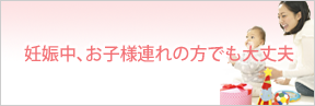 妊娠中・お子様連れの方でも大丈夫